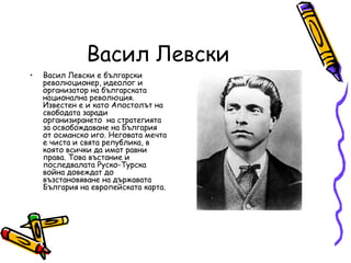 Васил Левски
•   Васил Левски е български
    революционер, идеолог и
    организатор на българската
    национална революция.
    Известен е и като Апостолът на
    свободата заради
    организирането на стратегията
    за освобождаване на България
    от османско иго. Неговата мечта
    е чиста и свята република, в
    която всички да имат равни
    права. Това въстание и
    последвалата Руско-Турска
    война довеждат до
    възстановяване на държавата
    България на европейската карта.
 