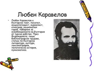 Любен Каравелов
•   Любен Каравелов е
    български поет, писател,
    енциклопедист, журналист,
    етнограф; национален
    герой, поборник за
    освобождението на България
    от турско робство. През
    Възраждането, пише
    библиографски трудове,
    статии по българска
    литература, култура,
    лексикография,
    политическа история,
    нумизматика.
 