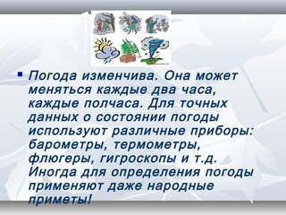    Погода изменчива. Она может
    меняться каждые два часа,
    каждые полчаса. Для точных
    данных о состоянии погоды
    используют различные приборы:
    барометры, термометры,
    флюгеры, гигроскопы и т.д.
    Иногда для определения погоды
    применяют даже народные
    приметы!
 