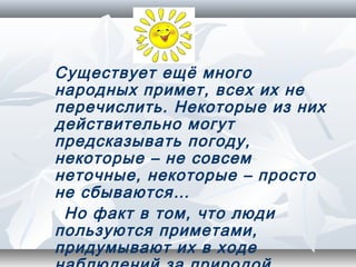 Существует ещё много
народных примет, всех их не
перечислить. Некоторые из них
действительно могут
предсказывать погоду,
некоторые – не совсем
неточные, некоторые – просто
не сбываются…
 Но факт в том, что люди
пользуются приметами,
придумывают их в ходе
 