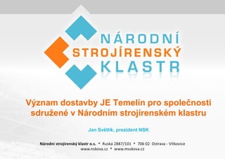 Význam dostavby JE Temelín pro společnosti
 sdruţené v Národním strojírenském klastru
              Jan Světlík, prezident NSK
 