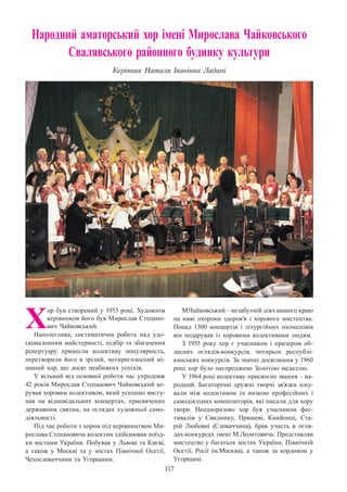 117
Народний аматорський хор імені Мирослава Чайковського
Свалявського районного будинку культури
Керівник Наталя Іванівна Ладані
Х
ор був створений у 1953 році. Художнім
керівником його був Мирослав Степано-
вич Чайковський.
Наполеглива, систематична робота над удо-
сконаленням майстерності, підбір та збагачення
репертуару принесли колективу популярність,
перетворили його в зрілий, чотириголосний мі-
шаний хор, що досяг неабияких успіхів.
У вільний від основної роботи час упродовж
42 років Мирослав Степанович Чайковський ке-
рував хоровим колективом, який успішно висту-
пав на відповідальних концертах, присвячених
державним святам, на оглядах художньої само-
діяльності.
Під час роботи з хором під керівництвом Ми-
рослава Степановича колектив здійснював поїзд-
ки містами України. Побував у Львові та Києві,
а також у Москві та у містах Північної Осетії,
Чехословаччини та Угорщини.
М.Чайковський – незабутній діяч нашого краю
на ниві охорони здоров’я і хорового мистецтва.
Понад 1300 концертів і літургійних піснеспівів
він подарував із хоровими колективами людям.
З 1955 року хор є учасником і призером об-
ласних оглядів-конкурсів, чотирьох республі-
канських конкурсів. За значні досягнення у 1960
році хор було нагороджено Золотою медаллю.
У 1964 році колективу присвоєно звання – на-
родний. Багаторічні дружні творчі зв’язки існу-
вали між колективом та низкою професійних і
самодіяльних композиторів, які писали для хору
твори. Неодноразово хор був учасником фес-
тивалів у Свиднику, Пряшеві, Камйонці, Ста-
рій Любовні (Словаччина), брав участь в огля-
дах-конкурсах імені М.Леонтовича. Представляв
мистецтво у багатьох містах України, Північній
Осетії, Росії (м.Москва), а також за кордоном у
Угорщині.
 