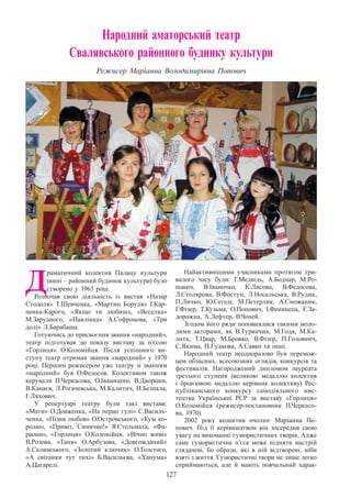 127
Народний аматорський театр
Свалявського районного будинку культури
Режисер Маріанна Володимирівна Попович
Д
раматичний колектив Палацу культури
(нині – районний будинок культури) було
створено у 1963 році.
Розпочав свою дiяльнiсть із вистав «Назар
Стодоля» Т.Шевченка, «Мартин Боруля» I.Кар-
пенка-Карого, «Якщо ти любиш», «Веселка»
М.Зарудного, «Павлiнка» А.Софронова, «Три
долi» Л.Барабаша.
Готуючись до присвоєння звання «народний»,
театр підготував до показу виставу за п’єсою
«Горлиця» О.Коломійця. Після успішного ви-
ступу театр отримав звання «народний» у 1970
роцi. Першим режисером уже театру зі званням
«народний» був О.Федосов. Колективом також
керували П.Черкасова, О.Іванишин, В.Дворцин,
В.Канаєв, Л.Рогачевська, М.Калитич, Н.Безпала,
І Ляхович.
У репертуарі театру були такі вистави:
«Мати» О.Довженка, «На першi гулi» С.Василь-
ченка, «Пiзня любов» О.Островського, «Кум ко-
ролю», «Привiт, Синичко!» Я.Стельмаха, «Фа-
раони», «Горлиця» О.Коломiйця, «Вiчно живi»
В.Розова, «Таня» О.Арбузова, «Довгожданий»
А.Салинського, «Золотий ключик» О.Толстого,
«А свiтанки тут тихi» Б.Васильєва, «Ханума»
А.Цагарелi.
Найактивнішими учасниками протягом три-
валого часу були: Г.Медвідь, А.Боднар, М.Ро-
понич, В.Іваночко, К.Лисова, В.Федосова,
Л.Столярова, В.Фостун, Л.Носальська, В.Рудик,
П.Личко, Ю.Сегеді, М.Петерлик, А.Сможаник,
Г.Фізер, Т.Кузьма, О.Попович, І.Фенинець, Е.За-
дорожна, А.Лефтер, В.Чопей.
Згодом його ряди поповнилися такими моло-
дими акторами, як В.Турянчик, М.Годя, М.Ка-
лита, Т.Цвар, М.Бровко, В.Фізер, П.Головнич,
С.Якима, Н.Гудкова, А.Савко та інші.
Народний театр неодноразово був перемож-
цем обласних, всесоюзних оглядiв, конкурсiв та
фестивалів. Нагороджений дипломом лауреата
третього ступеня (великою медаллю колектив
i бронзовою медаллю керiвник колективу) Рес-
публiканського конкурсу самодiяльного мис-
тецтва Української РСР за виставу «Горлиця»
О.Коломiйця (режисер-постановник П.Черкасо-
ва, 1970).
2002 року колектив очолює Маріанна По-
пович. Під її керівництвом він зосередив свою
увагу на виконанні гумористичних творів. Адже
саме гумористична п’єса може підняти настрій
глядачеві, бо образи, які в ній відтворені, ніби
взяті з життя. Гумористичні твори не лише легко
сприймаються, але й мають повчальний харак-
 