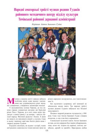 135
Народні аматорські троїсті музики родини Гудаків
районного методичного центру відділу культури
Тячівської районної державної адміністрації
Керівник Антон Іванович Гудак
М
узика у нашому житті завжди займала
особливе місце, адже щодня і щохви-
лини нас супроводжують різні звуки,
які зливаючись, створюють неповторні мелодії.
У мальовничому селищі Тересва, де під си-
німи горами зливаються воєдино дві бурхливі
річки Тиса і Тересва, де в поті лиця люди тру-
дяться з самого ранку і до вечора – цвітуть ме-
лодії народу. Виточені радістю і болем. А  вони
не можуть не викликати емоції у слухача. Саме
в цьому творчому краї вже багато років живе і
творить родина Гудаків.
В рідних околицях, як відомо з історії, члени
цієї родини славилися не тільки вмілою грою на
різних народних інструментах, але і виготовлен-
ням їх.
Без музичного супроводу цієї компанії не
обходилось жодне свято. Так народні троїсті
музики родини Гудаків набували все більшої
популярності.
Почався творчий розвиток музикантів у 1981
році. Саме тоді Антон Іванович Гудак створив
колектив, а сам став його керівником.
Спеціальної музичної освіти Антон Іванович
не мав, але від природи був творчо обдарованим,
тому легко міг зіграти на скрипці, сопілці, ци-
мбалах, дримбі та трембіті. Пристрасна любов
 
