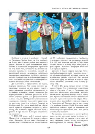 НАРОДНІ ТА ЗРАЗКОВІ АМАТОРСЬКІ КОЛЕКТИВИ
138
Відійшов у вічність і цимбаліст  – Михай-
ло Чернявець. Заміни йому так і не знайшло-
ся. І  нині малу й велику сцени вони скоряють
утрьох, беручи за серце незрівнянним вико-
нанням і багатющим репертуаром, практично
на будь-який смак, починаючи від в’язанок за-
пальних карпатських коломийок, мелодій ма-
рамороської долини, циганських, єврейських,
гуцульських, українських, російських народних
мелодій і завершуючи мелодіями фронтових пі-
сень, колядками і щедрівками, піснями сучасних
відомих та самодіяльних композиторів.
До талановитих і працелюбних, як відомо,
фортуна прихильна. Тож слава незмінно су-
проводжує колектив на всіх етапах творчого
самоствердження. Ансамбль «Маньовчики», як
їх любовно називають у народі – незмінний фа-
ворит районних та обласних фестивалів, не ос-
танню скрипку грають і на республіканських.
А після того, як у 2000 році він отримав звання
«народного», з’явилася можливість представля-
ти мистецтво краю й за рубежем. Скажімо, на
Національний фестиваль, який відбувся у Буда-
пешті, привезли справжню закарпатську коло-
мийку, яка відтворює порухи людської душі у
радості й горі, коханні й розлуці, сподіваннях
та самотності.
У 2000–2011 роках троїсті музики родини
Маньо були учасниками фестивалю етнічних
груп у Будапешті. До речі, саме в Угорщині за-
писано диск «Тячівська банда», до якого ввійш-
ли 20 українських закарпатських, єврейських,
румунських, угорських та циганських мелодій.
А  у 2010 році колектив побував у Сполучених
Штатах Америки, де йому щиро аплодувала за
фольклорний музичний репертуар вибаглива
нью-йоркська публіка.
Дипломи і подяки відділу культури Тячів-
ської райдержадміністрації, управління культу-
ри облдержадміністрації, відзнаки, вручені на
міжнародних фестах, публікації про виступи
тячівського гурту, що вміщені в багатьох зару-
біжних виданнях, становлять нині солідну ар-
хівну теку.
У квітні 2015 року народні троїсті музики
родини Маньо були учасниками телевізійного
проекту «Загудеме в’єдно в Рокаш-оркестра»
(телеканал «М-студіо»), ініціатором і натхнен-
ником якого є музикант Віктор Янцо з коман-
дою. Проект покликаний показати якнайбільше
народних музикантів Закарпаття. Обрані 15 му-
зикантів після телевізійного змагання зіграють
в Рокаш-оркестрі. Приємно, що до наступного
туру пройшов ударник Юрій Чернявець, який
оригінально створює звуки за допомогою ма-
ленького кусочка фотоплівки. Він і взяв участь
у фінальному концерті.
Та, напевно, найголовніше в житті троїстих
музик те, що мистецтво, якому незмінно слу-
жать з юних літ і яке творять душею, дарує ві-
драду людським серцям, щоразу переконуючи:
життя прекрасне, бо в ньому є Музика.
z z Наталія САСИН
 