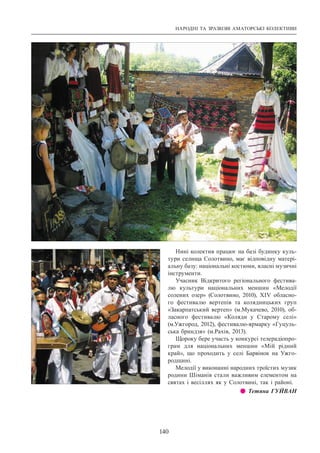 НАРОДНІ ТА ЗРАЗКОВІ АМАТОРСЬКІ КОЛЕКТИВИ
140
Нині колектив працює на базі будинку куль-
тури селища Солотвино, має відповідну матері-
альну базу: національні костюми, власні музичні
інструменти.
Учасник Відкритого регіонального фестива-
лю культури національних меншин «Мелодії
солених озер» (Солотвино, 2010), ХIV обласно-
го фестивалю вертепів та колядницьких груп
«Закарпатський вертеп» (м.Мукачево, 2010), об-
ласного фестивалю «Коляди у Старому селі»
(м.Ужгород, 2012), фестивалю-ярмарку «Гуцуль-
ська бриндзя» (м.Рахів, 2013).
Щороку бере участь у конкурсі телерадіопро-
грам для національних меншин «Мій рідний
край», що проходить у селі Барвінок на Ужго-
родщині.
Мелодії у виконанні народних троїстих музик
родини Шіманів стали важливим елементом на
святах і весіллях як у Солотвині, так і районі.
z z Тетяна ГУЙВАН
 