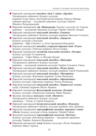 НАРОДНІ ТА ЗРАЗКОВІ АМАТОРСЬКІ КОЛЕКТИВИ
142
z Народний аматорський ансамбль пісні і танцю «Дружба»
Ужгородського районного будинку культури
(керівник Іллар Арпад, балетмейстер-постановник Микола Мовнар,
керівник оркестру – заслужений працівник культури України
Михайло Петрушевський).
z Народний аматорський хор «Виноградар» будинку культури смт Середнє
(керівник – заслужений працівник культури України Леонтій Ленарт).
z Народний аматорський вокальний ансамбль «Ужанка»
Ужгородського районного будинку культури (керівник Василина Голянич).
z Народний аматорський вокальний ансамбль «Джерело»
будинку культури с.Худльово
(керівники – Віра Сентипал та Лілія Грушовська-Ніколенко).
z Народний аматорський ансамбль угорської народної пісні «Ружа»
будинку культури с.Тийглаш (керівник Чілла Сикора).
z Народний аматорський чоловічий вокальний ансамбль «Бетяри»
будинку культури с.Сторожниця
(керівники – Софія Рябець та Вікторія Куцик).
z Народний аматорський вокальний ансамбль «Цинторія»
Ужгородського районного будинку культури
(керівник – заслужений працівник культури України Єлизавета Сівак).
z Народний аматорський вокальний ансамбль «Рідна пісня»
Ужгородського районного будинку культури (керівник Сергій Раховський).
z Народний аматорський вокальний ансамбль «Материнка»
будинку культури с.Кам’яниця (керівник Тетяна Раховська).
z Народний аматорський вокальний ансамбль «Оріховчанка»
будинку культури с.Оріховиця (керівник Тетяна Раховська).
z Народний аматорський вокальний ансамбль «Карпатські голоси»
клубу с.Оноківці (керівник Йосип Черевко).
z Народний аматорський фольклорний колектив «Ґаздині»
будинку культури с.Пацканьово (керівник Марія Панько).
z Зразкова аматорська вокальна студія «Намисто»
Ужгородського районного будинку культури
(керівники – Тетяна та Сергій Раховські).
z Народний аматорський інструментальний ансамбль «Рапсодія»
Ужгородського районного будинку культури (керівник Леся Дубенко).
z Народний аматорський хореографічний ансамбль народного танцю
«Ритм» будинку культури с.Есень (керівник Тиберій Сабов).
z Зразковий аматорський хореографічний колектив «Потічок»
будинку культури с.Кам’яниця (керівник – заслужений працівник
культури України Людмила Петрецька).
z Народний аматорський театр будинку культури с.Руські Комарівці
(керівник Марта Гурніш).
 