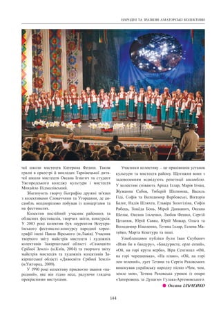 НАРОДНІ ТА ЗРАЗКОВІ АМАТОРСЬКІ КОЛЕКТИВИ
144
чої школи мистецтв Катерина Федиш. Також
грали в оркестрі й викладач Тарнівецької дитя-
чої школи мистецтв Оксана Ігнатич та студент
Ужгородського коледжу культури і мистецтв
Михайло Підмалівський.
Збагачують творчу біографію дружні зв’язки
з колективами Словаччини та Угорщини, де ан-
самбль неодноразово побував із концертами та
на фестивалях.
Колектив постійний учасник районних та
обласних фестивалів, творчих звітів, конкурсів.
У  2003 році колектив був лауреатом Всеукра-
їнського фестивалю-конкурсу народної хорео-
графії імені Павла Вірського (м.Львів). Учасник
творчого звіту майстрів мистецтв і художніх
колективів Закарпатської області «Самоцвіти
Срібної Землі» (м.Київ, 2004) та творчого звіту
майстрів мистецтв та художніх колективів За-
карпатської області «Дивосвіти Срібної Землі»
(м.Ужгород, 2009).
У 1990 році колективу присвоєно звання «на-
родний», яке він гідно несе, радуючи глядача
прекрасними виступами.
Учасники колективу – це працівники установ
культури та мистецтв району. Щотижня вони з
задоволенням відвідують репетиції ансамблю.
У колективі співають Арпад Іллар, Марія Ігнац,
Жужанна Сабов, Тиберій Шольмош, Василь
Гіді, Софія та Володимир Вербовські, Вікторія
Балог, Надія Шляхта, Ельвіра Золотіліна, Софія
Рябець, Зінаїда Бонь, Мірей Данканич, Оксана
Шелак, Оксана Ільченко, Любов Фешко, Сергій
Цеганюк, Юрій Савко, Юрій Можар, Ольга та
Володимир Ніколенко, Тетяна Іллар, Гелена Ма-
тейко, Марта Коштура та інші.
Улюбленцями публіки були Іван Скубенич
«Взяв би я бандуру», «Бандуристе, орле сизий»,
«Ой, на горі крута верба», Віра Сентипал «Ой,
на горі черешенька», «На плаю», «Ой, на горі
лен зелений», дует Тетяни та Сергія Раховських
виконував українську народну пісню «Чом, чом,
земле моя», Тетяна Раховська уривок із опери
«Запорожець за Дунаєм» Гулака-Артемовського.
z z Оксана ІЛЬЧЕНКО
 