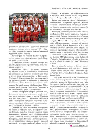 НАРОДНІ ТА ЗРАЗКОВІ АМАТОРСЬКІ КОЛЕКТИВИ
146
фестивалю самодіяльної художньої творчості
трудящих (велика золота медаль), 1987  – Дру-
гого Всесоюзного фестивалю народної творчості
трудящих (золота медаль).
Лауреат третього ступеня Шостого відкрито-
го фестивалю-конкурсу стрілецької пісні «Крас-
не поле» (м.Хуст, 2015).
У 2008 році відбувся творчий концерт ан-
самблю, присвячений сорокаріччю від дня ство-
рення колективу.
Збагачують творчу біографію колекти-
ву дружні зв’язки з колективами Словаччини
та Угорщини, де колектив неодноразово брав
участь у концертах, конкурсах та фестивалях.
Учасник 47 Міжнародного фестивалю фолькло-
ру русинів-українців Словаччини (с.Камйонка
Словаччина, 2012), Третього фольклорного фес-
тивалю Раєцької долини «Кубанков сен–2012»,
широко висвітлювався в передачах Словацького
та Закарпатського радіо та телебачення.
Учасник концертних програм обласних свят,
фестивалів, культурно-мистецьких акцій, твор-
чих звітів, районного свята з нагоди 200-річчя
від дня народження Т.Г.Шевченка, обласного
свята словацького народного мистецтва «Сло-
венска веселіца», Міжнародної виставки-ярмар-
ку «ТурЄвроЦентр Закарпаття–2014».
Колектив об’єднує фанатична безкорисли-
ва любов до народної пісні, до народного сло-
ва. Вірність ансамблю роками бережуть Марія
Гричушенко – завідувач клубу с.Оріховиця, Віра
Луцьо – директор будинку культури села Руські
Комарівці, Оксана Ільченко – керівник районно-
го організаційно-методичного центру народної
творчості і культурно-освітньої роботи відділу
культури Ужгородської райдержадміністрації.
В  ансамблі також співали Тетяна Іллар, Олеся
Бенжак, Андріана Філіп, Ірина Когут.
Свого часу колектив творчо співпрацював з
композитором, заслуженим артистом України
Миколою Попенком, який написав для ансамб-
лю в’язанку закарпатських народних пісень «Та
все про Іванка», «Чотири воли пасу я».
Репертуар колективу різноманітний: «Та все
про Іванка», «Ой, на горі вітер віє», «Загнала я
маргу», «Ой, Василю, молоденький», «Снилась
ми ся, моя мамко» (закарпатські народні пісні
в обробці Миколи Попенка); «Казала’м ти, ми-
лий», «Місяцю-королю» (закарпатські народні
пісні в обробці Павла Пинзеника); «Пісня про
Ужгород» (музика С.Мартона, слова В.Густі), «В
полонині скрипка грає» (музика В.Костенка-Ки-
ївського, слова В.Григорака), «Гори мої» (музика
О.Хромушина, слова В.Панченка), «Калинонь-
ка» (музика М.Стефанишина, слова О.Лісової),
«Розмарія» (пісня-балада в обробці М.Керецма-
на), «По діброві вітер виє» (на слова Т.Шевченка)
та інші.
Нині в ансамблі співають Оксана Ільчен-
ко, Марія Гричушенко, Світлана Когут, Зоряна
Глюдзо, Лариса Глюдзо, Діана Павловська, Ері-
ка Чепура, Віра Луцьо, Іванна Яворська, Надія
Балога-Токін.
З 2014 року ансамблем керує Василина Го-
лянич. Учасниця районних, обласних та всеу-
країнських концертів, фестивалів та конкурсів.
Переможець Дев’ятого обласного конкурсу сло-
вацької народної пісні «Золотий соловей» (2007).
Лауреат обласного відбіркового туру Всеукраїн-
ського фестивалю сучасної пісні та популярної
музики «Червона рута» (2007), першої премії
регіонального фестивалю-конкурсу естрадного
мистецтва «Вечори над Латорицею» (2010).
Під її керівництвом ансамбль переживає своє
друге відродження. Учасники з задоволенням
приходять на репетиції, повністю віддаються
роботі, старанно виконують усі настанови керів-
ника, удосконалюють майстерність. «Ужанка»
значно збагатила репертуар. Нині – це закарпат-
ські народні пісні в аранжуванні керівника, тво-
ри на і чотириголосся, а також твори а сарреllа.
У 2015 році колектив записав СD-альбом кра-
щих пісень свого репертуару на Закарпатській
обласній державній телерадіокомпанії.
z z Іванна ЯВОРСЬКА
 