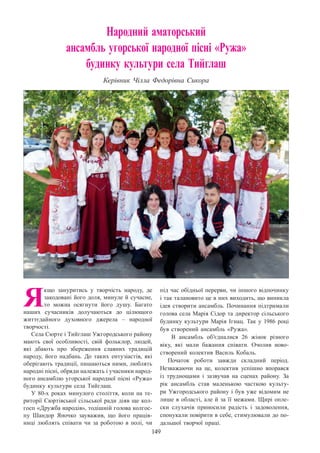 149
Народний аматорський
ансамбль угорської народної пісні «Ружа»
будинку культури села Тийглаш
Керівник Чілла Федорівна Сикора
Я
кщо зануритись у творчість народу, де
закодовані його доля, минуле й сучасне,
то можна осягнути його душу. Багато
наших сучасників долучаються до цілющого
життєдайного духовного джерела  – народної
творчості.
Села Сюрте і Тийглаш Ужгородського району
мають свої особливості, свій фольклор, людей,
які дбають про збереження славних традицій
народу, його надбань. До таких ентузіастів, які
оберігають традиції, пишаються ними, люблять
народні пісні, обряди належать і учасники народ-
ного ансамблю угорської народної пісні «Ружа»
будинку культури села Тийглаш.
У 80-х роках минулого століття, коли на те-
риторії Сюртівської сільської ради діяв ще кол-
госп «Дружба народів», тодішній голова колгос-
пу Шандор Яночко зауважив, що його праців-
ниці люблять співати чи за роботою в полі, чи
під час обідньої перерви, чи іншого відпочинку
і так талановито це в них виходить, що виникла
ідея створити ансамбль. Починання підтримали
голова села Марія Сідор та директор сільського
будинку культури Марія Ігнац. Так у 1986 році
був створений ансамбль «Ружа».
В  ансамбль об’єдналися 26 жінок різного
віку, які мали бажання співати. Очолив ново-
створений колектив Василь Кобаль.
Початок роботи завжди складний період.
Незважаючи на це, колектив успішно впорався
із труднощами і зазвучав на сценах району. За
рік ансамбль став маленькою часткою культу-
ри Ужгородського району і був уже відомим не
лише в області, але й за її межами. Щирі опле-
ски слухачів приносили радість і задоволення,
спонукали повірити в себе, стимулювали до по-
дальшої творчої праці.
 