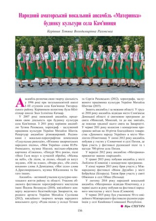 156
Народний аматорський вокальний ансамбль «Материнка»
будинку культури села Кам’яниця
Керівник Тетяна Володимирівна Раховська
А
нсамбль розпочав свою творчу діяльність
у 1996 році при загальноосвітній школі
І–ІІІ ступенів села Кам’яниця Ужгород-
ського району. Керівником колективу була біблі-
отекар школи Зося Іллінічна Качмар.
У 2007 році оновлений ансамбль продо-
вжив свою діяльність при будинку культури
села Кам’яниця. З  2011 року керівник ансамб-
лю Тетяна Раховська, хореограф  – заслужений
працівник культури України Михайло Шютів.
Репертуар ансамблю різножанровий. Родзин-
ками є вокально-хореографічна композиція
«Гуцульська рапсодія», «В’язанка закарпатських
народних пісень», «Моя Україна» слова Ю.Ри-
бчинського, музика Ніколо), весільно-обрядова
картинка «Сокачки», «Попурі 90-х років», пісні
«Несе Галя воду» в сучасній обробці, «Місяць
на небі», «За лісом, за лісом», «Бодай ся когут
знудив», «Ой на плаю», «Вчора рік», «Не спить
кохання» слова А.Демиденка; «Моє село» слова
А.Драгомирецького, музика В.Калинюка та ба-
гато інших.
Ансамбль – активний учасник культурно-мис-
тецького життя району та області. Учасник об-
ласного фестивалю хореографічного мистецтва
імені Йосипа Волощука (2010), ювілейного кон-
церту видатного балетмейстера Закарпаття, на-
родного артиста України Михайла Суслікова
(2012), ювілейного творчого вечора народного
вокального дуету «Рідна пісня» у складі Тетяни
та Сергія Раховських (2012), хореографа, заслу-
женого працівника культури України Михайла
Шютіва (2015).
Знають ансамбль і за межами області. У груд-
ні 2010 року ансамбль відвідав місто Слов’янськ
Донецької області зі святковою програмою до
свята «Миколай, Миколай, ти до нас завітай»,
де показав традиції цього свята на Закарпатті.
У червні 2011 року колектив з концертною про-
грамою виїхав на 10-річчя благодійного товари-
ства «Допомога народу України» в місто Мю-
лінген (Німеччина). У липні 2012 року ансамбль
побував у гостях у Словаччині в селі Пихня, де
брав участь у фестивалі русинської пісні та з
нагоди 700-річчя села Пихня.
У вересні 2012 року ансамблю «Материнка»
присвоєно звання «народний».
У травні 2013 року побував ансамбль у місті
Люблячи (Словенія) з концертною програмою.
У кінці червня 2013 року брав участь у Між-
народному фестивалі «Вінок Дружби» у місті
Бобруйськ (Білорусь). Також брав участь у святі
Обжинки в селі Обша (Польща).
У лютому 2014 року народний вокальний
ансамбль «Материнка» відвідав Німеччину, а у
червні цього ж року побував на фестивалі народ-
ного мистецтва у місті Ізола (Словенія).
У червні 2015 року був учасником 50-го юві-
лейного Міжнародного фестивалю русинів-укра-
їнців у селі Камйонка Словацької Республіки.
z z Віра СТЕГУРА
 