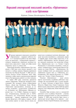 157
Народний аматорський вокальний ансамбль «Оріховчанка»
клубу села Оріховиця
Керівник Тетяна Володимирівна Раховська
У
часниці народного вокального ансамблю
«Оріховчанка» – справжні любителі піс-
ні. У вільний від роботи час вони збира-
ються на репетиції, з задоволенням вивчають і
співають закарпатські, українські, російські на-
родні пісні, серед яких є твори, які добре відомі
широкому загалу та зовсім нові.
Вокальний ансамбль «Оріховчанка» був ство-
рений у 2003 році хоча пісенні традиції у селі
сягають у глибоку давнину. Першим керівником
колективу був Віктор Колодій. У  2006 році ко-
лектив очолила Тетяна Раховська. Нині «Орі-
ховчанку» добре знають шанувальники народної
пісні в Ужгородському районі та за його межами.
У червні 2007 року колективу присвоєно
звання «народний». Репертуар ансамблю різно-
плановий. Від духовних пісень («Прославимо
Маму», «Дума про Почаївську Божу Матір»,
«Християни прославляймо», колядки), до су-
часних естрадних і ретро-пісень («Любисток»
сл.  Д.Луценка, муз. В.Калинюка; «Мамина со-
рочка» муз. і сл. Н.Май; «Троянди на пероні»
муз. А.Горчинського; «Зелений гай» сл. Ю.Ри-
бчинського, муз. О.Злотника). Велика частина
репертуару  – народні закарпатські пісні («Ой
Дунаю, Дунаєчку», «Ой чорна, я чорна», «Ой на
горі солома горіла» та інші). Багато пісень ви-
конується в супроводі музичних фонограм – що
додає виступам емоційності, а виконання творів
a’ cappella дарує людям добру енергетику. У ви-
конанні «Оріховчанки» звучать авторські пісні,
які написані спеціально для колективу («Укра-
їна», «Привітальна» муз. і сл. Тетяни і Сергія
Раховських). А  візитівкою ансамблю є пісня ві-
домого закарпатського композитора Василя По-
повича на слова О.Чупак  – «Верховинець». Ре-
тельно підібрані пісні для святкування ювілею
Т.Шевченко («Думи мої» сл. Т.Шевченка, муз.
К.Борисюка; «Не завидуй багатому» сл. Т.Шев-
ченка, муз. Тетяни і Сергія Раховських).
Учасниці «Оріховчанки»  – люди різних
верств: інтелігенція, службовці, робітниці і пен-
сіонери. На сьогоднішній день у складі ансамб-
лю 12 жінок: Світлана та Ірина Когут, Любов
Міцулич, Марія Ігнат, Ганна Ставинська, Ганна
Шмигельська, Надія Богач, Ірина Чоботар, Ірина
Джанда, Ігнат Мирослава, Ковач Вікторія, Тетя-
на Раховська.
Ансамбль бере активну участь у концертній
діяльності села та району. Колектив  – учасник
обласних концертів-звітів до Дня незалежності
України. У  2009 році колектив брав участь у
презентації нотної збірки «Сто перлин»  – упо-
рядники Тетяна і Сергій Раховські, яка відбулася
 