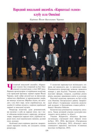 159
Народний вокальний ансамбль «Карпатські голоси»
клубу села Оноківці
Керівник Йосип Васильович Черевко
Ч
оловічий вокальний ансамбль «Карпат-
ські голоси» був створений на базі Оно-
ківської сільської ради у січні 2007 року.
Першим організатором та керівником колективу
став провідний фахівець хорової справи Йосип
Черевко, який добре розуміється на фольклорі,
займається обробками та аранжуванням творів,
які виконує колектив. Обробки пісень, які вихо-
дять з-під його пера, легко сприймаються, ме-
лодійні й глибоко сягають у коріння української
хорової та вокальної музики.
Репертуар колективу дуже різноманітний,
він включає в себе як народні пісні, так і піс-
ні військово-патріотичного характеру, авторські
твори, закарпатські народні пісні, українські на-
родні пісні, пісні національних меншин, духовні
пісні, колядки.
Особливої уваги керівник приділяє закарпат-
ським народним пісням, які складають основу
репертуару.
У колективі нараховується вісімнадцять спі-
ваків, які виконують дво- та триголосні твори.
Різноманітність репертуару дозволяє проводити
концерт у двох відділах. Учасники колективу  –
відставні офіцери, генерали, службовці різних
рівнів, науковці, працівники освіти та культури.
Репетиції колективу проходять на базі клубу
села Оноківці Ужгородського району Закарпат-
ської області. Супроводжує колектив досвідче-
ний музикант із багаторічним стажем роботи  –
баяніст Михайло Рибалко.
Колектив веде різноманітну концертну діяль-
ність. Також активний учасник культурно-мис-
тецького життя району та області.
Учасник Відкритого обласного фестива-
лю-конкурсу стрілецької пісні «Красне поле»
(м.Хуст, 2011, 2014), фестивалю «Ужгородська
палачінта» (м.Ужгород, 2015), обласного свята
словацького народного мистецтва «Словенска
веселіца» (м.Перечин, 2015).
 