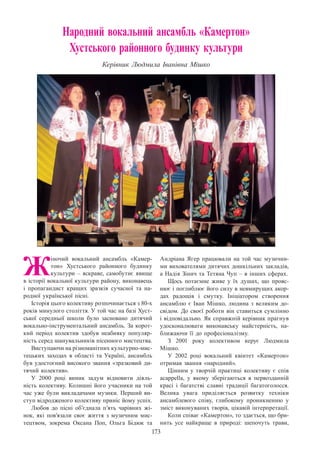 173
Народний вокальний ансамбль «Камертон»
Хустського районного будинку культури
Керівник Людмила Іванівна Мішко
Ж
іночий вокальний ансамбль «Камер-
тон» Хустського районного будинку
культури – яскраве, самобутнє явище
в історії вокальної культури району, виконавець
і пропагандист кращих зразків сучасної та на-
родної української пісні.
Історія цього колективу розпочинається з 80-х
років минулого століття. У той час на базі Хуст-
ської середньої школи було засновано дитячий
вокально-інструментальний ансамбль. За корот-
кий період колектив здобув неабияку популяр-
ність серед шанувальників пісенного мистецтва.
Виступаючи на різноманітних культурно-мис-
тецьких заходах в області та Україні, ансамбль
був удостоєний високого звання «зразковий ди-
тячий колектив».
У 2000 році виник задум відновити діяль-
ність колективу. Колишні його учасники на той
час уже були викладачами музики. Перший ви-
ступ відродженого колективу приніс йому успіх.
Любов до пісні об’єднала п’ять чарівних жі-
нок, які пов’язали своє життя з музичним мис-
тецтвом, зокрема Оксана Поп, Ольга Бідюк та
Андріана Ягер працювали на той час музични-
ми вихователями дитячих дошкільних закладів,
а Надія Зінич та Тетяна Чуп – в інших сферах.
Щось потаємне живе у їх душах, що прояс-
нює і поглиблює його силу в невмирущих акор-
дах радощів і смутку. Ініціатором створення
ансамблю є Іван Мішко, людина з великим до-
свідом. До своєї роботи він ставиться сумлінно
і відповідально. Як справжній керівник прагнув
удосконалювати виконавську майстерність, на-
ближаючи її до професіоналізму.
З 2001 року колективом керує Людмила
Мішко.
У 2002 році вокальний квінтет «Камертон»
отримав звання «народний».
Цінним у творчій практиці колективу є спів
acappella, у якому зберігаються в первозданній
красі і багатстві славні традиції багатоголосся.
Велика увага приділяється розвитку техніки
ансамблевого співу, глибокому проникненню у
зміст виконуваних творів, цікавій інтерпретації.
Коли співає «Камертон», то здається, що бри-
нить усе найкраще в природі: шепочуть трави,
 