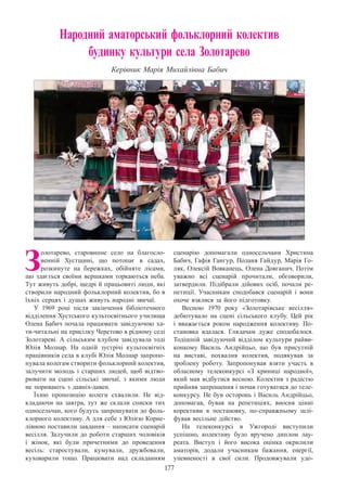 177
Народний аматорський фольклорний колектив
будинку культури села Золотарево
Керівник Марія Михайлівна Бабич
З
олотарево, старовинне село на благосло-
венній Хустщині, що потопає в садах,
розкинуте на бережках, обійняте лісами,
що здається своїми вершками торкаються неба.
Тут живуть добрі, щедрі й працьовиті люди, які
створили народний фольклорний колектив, бо в
їхніх серцях і душах живуть народні звичаї.
У 1969 році після закінчення бібліотечного
відділення Хустського культосвітнього училища
Олена Бабич почала працювати завідуючою ха-
ти-читальні на присілку Черетово в рідному селі
Золотареві. А сільським клубом завідувала тоді
Юлія Молнар. На одній зустрічі культосвітніх
працівників села в клубі Юлія Молнар запропо-
нувала колегам створити фольклорний колектив,
залучити молодь і старших людей, щоб відтво-
рювати на сцені сільські звичаї, з якими люди
не поривають з давніх-давен.
Їхню пропозицію колеги схвалили. Не від-
кладаючи на завтра, тут же склали списки тих
односельчан, кого будуть запрошувати до фоль-
клорного колективу. А для себе з Юлією Корне-
лівною поставили завдання – написати сценарій
весілля. Залучили до роботи старших чоловіків
і жінок, які були причетними до проведення
весіль: старостували, кумували, дружбовали,
куховарили тощо. Працювати над складанням
сценарію допомагали односельчани Христина
Бабич, Гафія Гангур, Поланя Гайдур, Марія Го-
ляк, Олексій Вовканець, Олена Довганич. Потім
уважно всі сценарій прочитали, обговорили,
затвердили. Підібрали дійових осіб, почали ре-
петиції. Учасникам сподобався сценарій і вони
охоче взялися за його підготовку.
Весною 1970 року «Золотарівське весілля»
дебютувало на сцені сільського клубу. Цей рік
і вважається роком народження колективу. По-
становка вдалася. Глядачам дуже сподобалося.
Тодішній завідуючий відділом культури райви-
конкому Василь Андрійцьо, що був присутній
на виставі, похвалив колектив, подякував за
зроблену роботу. Запропонував взяти участь в
обласному телеконкурсі «З криниці народної»,
який мав відбутися весною. Колектив з радістю
прийняв запрошення і почав готуватися до теле-
конкурсу. Не був осторонь і Василь Андрійцьо,
допомагав, бував на репетиціях, вносив цінні
корективи в постановку, по-справжньому шлі-
фував весільне дійство.
На телеконкурсі в Ужгороді виступили
успішно, колективу було вручено диплом лау-
реата. Виступ і його висока оцінка окрилили
аматорів, додали учасникам бажання, енергії,
упевненості в свої сили. Продовжували удо-
 
