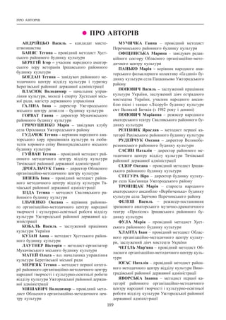 189
ПРО АВТОРІВ
 ПРО АВТОРІВ
АНДРІЙЦЬО Василь – кандидат мисте-
цтвознавства
БАНЯС Тетяна – провідний методист Хуст-
ського районного будинку культури
БЕРЕГІЙ Ігор – учасник народного аматор-
ського хору ветеранів Іршавського районного
будинку культури
БОГДАН Тетяна – завідувач районного ме-
тодичного центру відділу культури і туризму
Берегівської районної державної адміністрації
ВЛАСЮК Володимир – начальник управ-
ління культури, молоді і спорту Хустської місь-
кої ради, магістр державного управління
ГАЛІНА Інна – директор Ужгородського
міського центру дозвілля – будинку культури
ГОРВАТ Ганна – директор Мукачівського
районного будинку культури
ГРИЧУШЕНКО Марія – завідувач клубу
села Оріховиця Ужгородського району
ГУДАЧОК Тетяна – керівник народного ама-
торського хору працівників культури та люби-
телів хорового співу Виноградівського міського
будинку культури
ГУЙВАН Тетяна – провідний методист рай-
онного методичного центру відділу культури
Тячівської районної державної адміністрації
ДРОГАЛЬЧУК Ганна – директор Обласного
організаційно-методичного центру культури
ЗИЗЕНЬ Інна – провідний методист район-
ного методичного центру відділу культури Тя-
чівської районної державної адміністрації
ЗІЗДА Тетяна – методист Свалявського ра-
йонного будинку культури
ІЛЬЧЕНКО Оксана – керівник районно-
го організаційно-методичного центру народної
творчості і культурно-освітньої роботи відділу
культури Ужгородської районної державної ад-
міністрації
КОБАЛЬ Василь – заслужений працівник
культури України
КУЗАН Анна – методист Хустського район-
ного будинку культури
ЛАУТНЕР Вікторія – методист-організатор
Мукачівського міського будинку культури
МАТЕЙ Ольга – в.о. начальника управління
культури Берегівської міської ради
МЕРВ’ЯК Тетяна – методист першої катего-
рії районного організаційно-методичного центру
народної творчості і культурно-освітньої роботи
відділу культури Ужгородської районної держав-
ної адміністрації
МИШАНИЧ Володимир – провідний мето-
дист Обласного організаційно-методичного цен-
тру культури
МУЧИЧКА Ганна – провідний методист
Перечинського районного будинку культури
ОФІЦИНСЬКА Марина – завідувач редак-
ційного сектору Обласного організаційно-мето-
дичного центру культури
ПАНЬКО Марія – керівник народного ама-
торського фольклорного колективу «Ґаздині» бу-
динку культури села Пацканьово Ужгородського
району
ПОПОВИЧ Василь – заслужений працівник
культури України, заслужений діяч естрадного
мистецтва України, учасник народного ансам-
блю пісні і танцю «Лісоруб» будинку культури
смт Великий Бичків (з 1982 року і донині)
ПОПОВИЧ Маріанна – режисер народного
аматорського театру Свалявського районного бу-
динку культури
РЕТІЗНИК Ярослав – методист першої ка-
тегорії Рахівського районного будинку культури
РУДЕЙЧУК Оксана – директор Великобе-
резнянського районного будинку культури
САСИН Наталія – директор районного ме-
тодичного центру відділу культури Тячівської
районної державної адміністрації
СІДОР Оксана – провідний методист Іршав-
ського районного будинку культури
СТЕГУРА Віра – директор будинку культу-
ри села Кам’яниця Ужгородського району
ТРОНІЩАК Марія – староста народного
аматорського ансамблю «Вербиченька» будинку
культури села Зарічово Перечинського району
ФІЛЕШ Василь – режисер-постановник
зразкового аматорського музично-драматичного
театру «Пролісок» Іршавського районного бу-
динку культури
ФУЛА Марія – провідний методист Хуст-
ського районного будинку культури
ХЛАНТА Іван – провідний методист Облас-
ного організаційно-методичного центру культу-
ри, заслужений діяч мистецтв України
ЧЕГІЛЬ Мар’яна – провідний методист Об-
ласного організаційно-методичного центру куль-
тури
ЮГАС Наталія – провідний методист район-
ного методичного центру відділу культури Вино-
градівської районної державної адміністрації
ЯВОРСЬКА Іванна – методист першої ка-
тегорії районного організаційно-методичного
центру народної творчості і культурно-освітньої
роботи відділу культури Ужгородської районної
державної адміністрації
 