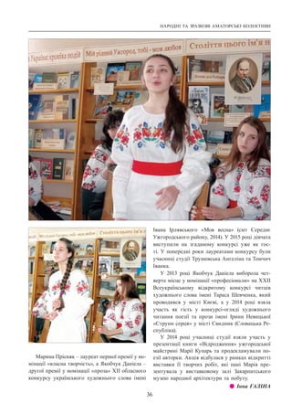 НАРОДНІ ТА ЗРАЗКОВІ АМАТОРСЬКІ КОЛЕКТИВИ
36
Марина Прісняк – лауреат першої премії у но-
мінації «власна творчість», а Якобчук Даніела –
другої премії у номінації «проза» ХІІ обласного
конкурсу українського художнього слова імені
Івана Ірлявського «Моя весна» (смт  Середнє
Ужгородського району, 2014). У 2015 році дівчата
виступили на згаданому конкурсі уже як гос-
ті. У попередні роки лауреатами конкурсу були
учасниці студії Трушевська Ангеліна та Томчич
Іванка.
У 2013 році Якобчук Даніела виборола чет-
верте місце у номінації «професіонали» на ХХІІ
Всеукраїнському відкритому конкурсі читців
художнього слова імені Тараса Шевченка, який
проводився у місті Києві, а у 2014 році взяла
участь як гість у конкурсі-огляді художнього
читання поезії та прози імені Ірини Невицької
«Струни серця» у місті Свидник (Словацька Ре-
спубліка).
У 2014 році учасниці студії взяли участь у
презентації книги «Відродження» ужгородської
майстрині Марії Купарь та продекламували по-
езії авторки. Акція відбулася у рамках відкритті
виставки її творчих робіт, які пані Марія пре-
зентувала у виставковому залі Закарпатського
музею народної архітектури та побуту.
z z Інна ГАЛІНА
 