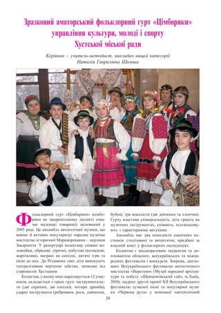39
Зразковий аматорський фольклорний гурт «Цімборики»
управління культури, молоді і спорту
Хустської міської ради
Керівник – учитель-методист, викладач вищої категорії  
Наталія Гаврилівна Шимша
Ф
ольклорний гурт «Цімборики» (цімбо-
рики на закарпатському діалекті озна-
чає маленькі товариші) заснований у
2005 році. Це ансамбль автентичної музики, що
вивчає й активно популяризує народне музичне
мистецтво історичної Мараморощини – перлини
Закарпаття. У  репертуарі колективу співані ко-
ломийки, обрядові, ліричні, побутові (колискові,
жартівливі), награні на сопілці, дитячі ігри та
пісні до них. До Різдвяних свят діти виконують
театралізоване вертепне дійство, записане вiд
старожилів Хустщини.
Колектив, у якому нині нараховується 12 учас-
ників, складається з трьох груп: інструменталіс-
ти (дві скрипки, дві сопілки, чотири дримби),
ударні інструменти (реброваня, роги, дзвіночок,
бубен), три вокалісти (дві дівчинки та хлопчик).
Гурту властива універсальність: діти грають на
музичних інструментах, співають, підтанцьову-
ють з характерними вигуками.
Ансамбль має два комплекти сценічних ко-
стюмів: стилізовані та автентичні, придбані за
власний кошт у фольклорних експедиціях.
Колектив є неодноразовим лауреатом та ди-
пломантом обласних, всеукраїнських та міжна-
родних фестивалів і конкурсів. Зокрема, дипло-
мант Всеукраїнського фестивалю автентичного
мистецтва «Веретено» (Музей народної архітек-
тури та побуту «Шевченківський гай», м.Львів,
2010); лауреат другої премії ХІІ Всеукраїнського
фестивалю сучасної пісні та популярної музи-
ки «Червона рута» у номінації «автентичний
 