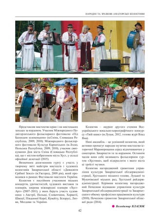 НАРОДНІ ТА ЗРАЗКОВІ АМАТОРСЬКІ КОЛЕКТИВИ
42
Представляв мистецтво краю і на мистецьких
заходах за кордоном. Учасник Міжнародного По-
двігорлатського фольклорного фестивалю «Під
Бескидом зелененьким» (м.Сніна, Словацька Ре-
спубліка, 2009, 2010); Міжнародного фольклор-
ного фестивалю Культур Карпатських (м.Лєско,
Польська Республіка, 2009, 2010), учасник свят-
кування Дня міста Сніна (Словацька Республі-
ка), що є містом-побратимом міста Хуст, у складі
офіційної делегації (2015).
Визначним досягненням гурту є участь у
творчому звіті майстрів мистецтв і художніх
колективів Закарпатської області «Дивосвіти
Срібної Землі» (м.Ужгород, 2009 рік), який про-
водився в рамках Фестивалю мистецтв України.
Колектив є постійним учасником міських
концертів, урочистостей, художніх виставок та
пленерів, зокрема міжнародні пленери «Хуст-
Арт» (2007–2011), у яких беруть участь худож-
ники з Австрії, Польщі, Словаччини, Хорватії,
Швеції, Південної Кореї, Кувейту, Білорусі, Лит-
ви, Молдови та України.
Колектив  – лауреат другого степеня Все­
українського вокально-хореографічного конкур-
су «Твій шанс» (м.Луцьк, 2012, голова журі Влад
Яма).
Hинi ансамбль – це успішний колектив, який
активно пропагує народне музичне мистецтво іс-
торичної Мараморощини серед відпочиваючих у
санаторіях Закарпаття та за кордоном. Останнім
часом вони себе називають фольклорним гур-
том «Хустяни», щоб підкреслити з якого міста
ці троїсті музики.
Колектив нагороджений грамотами управ-
ління культури Закарпатської облдержадміні-
страції, Хустського міського голови, Луцької та
Мукачівської міських рад, Хустської райдерж­
адміністрації. Керівник колективу нагородже-
ний Почесною відзнакою управління культури
Закарпатської облдержадміністрації та Закарпат-
ського обкому профспілки працівників культури
(2010), Почесною грамотою Закарпатської облас-
ної ради (2014).
z z Володимир ВЛАСЮК
 