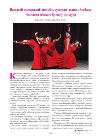 48
Народний аматорський ансамбль сучасного танцю «Арабеск»
Чопського міського будинку культури
Керівник Тетяна Іванівна Ковач
К
олектив створений у 1994 році. За ак-
тивну творчу діяльність, популяризацію
хореографічного мистецтва, високий ви-
конавський рівень, плідну роботу з естетичного
виховання молоді та в зв’язку з клопотанням
Ужгородської райдержадміністрації і Чопської
міської ради самодіяльному ансамблю сучасного
танцю «Арабеск» Чопського міського будинку
культури Ужгородського району 29 травня 2002
року присвоєно звання «народний».
Четвертого серпня 2006 року народний ан-
самбль сучасного танцю «Арабеск» успішно
підтвердив звання «народний самодіяльний ко-
лектив».
Нині у колективі налічується 27 чоловік. Не-
змінним керівником народного самодіяльного
ансамблю «Арабеск» є Тетяна Ковач, яка згур-
тувала навколо себе здібних учасників хореогра-
фічного мистецтва.
У репертуарі колективу такі хореографічні
композиції, як «Симфонія ранку», «Циганський»,
«Ірландські мотиви», «Джаз тайм», «Лісова феє-
рія», «Танго» та інші.
За високі творчі досягнення та активну
участь у мистецьких заходах колектив неодно-
разово нагороджувався грамотами та дипломами
за призові місця в обласних конкурсах, що про-
водились управлінням культури Закарпатської
обласної державної адміністрації.
Ансамбль «Арабеск» лауреат другої премії
Міжнародного конкурсу-фестивалю дитячого,
юнацького та молодіжного мистецтва «Закарпат-
ський едельвейс», учасник Міжнародного фес-
тивалю «Ужанська ватра», районного фестивалю
угорського фольклору.
Танцювально-спортивний центр корпорації
Яцканич «Сучасник» (друге місце у категорії
Дорослі міні-Формейшин Hip-Hop show), танцю-
вально-спортивний центр корпорації Яцканич
«Сучасник» (перше місце у категорії Ювенали
Малі Групи Dance show).
У грудні 2004 року народний ансамбль сучас-
ного танцю «Арабеск» відзначив своє 10-річчя,
виступив з програмою «10 років потому» перед
жителями міста Чоп.
Колектив постійно виступає перед жителями
міста Чоп, залізничниками, ветеранами війни та
праці, працює над новою програмою.
z z Мар’яна ЧЕГІЛЬ
 