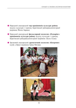 НАРОДНІ ТА ЗРАЗКОВІ АМАТОРСЬКІ КОЛЕКТИВИ
50
z Народний аматорський хор працівників культури району
відділу культури і туризму Берегівської райдержадміністрації
(керівник Йосип Барань).
z Народний аматорський фольклорний колектив «Розмарінг»
працівників культури району відділу культури і туризму
Берегівської райдержадміністрації (керівник Ласло Галас).
z Зразковий аматорський драматичний колектив «Кекерчин»
клубу с.Оросі (керівник Еріка Міговк).
 