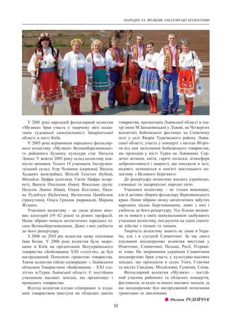 НАРОДНІ ТА ЗРАЗКОВІ АМАТОРСЬКІ КОЛЕКТИВИ
58
У 2001 році народний фольклорний колектив
«Музики» брав участь у творчому звіті колек-
тивів художньої самодіяльності Закарпатської
області в місті Київ.
У 2005 році керівником народного фольклор-
ного колективу «Музики» Великоберезнянсько-
го районного будинку культури стає Наталія
Лешко. У жовтні 2005 року склад колективу пов-
ністю змінився. Усього 19 учасників. Інструмен-
тальний склад: Ігор Чоланюк (скрипка), Василь
Ходанич (контрабас), Віталій Гелетич (бубон),
Михайло Цифра (сопілка), Євген Цифра (клар-
нет), Василь Опаленик (баян). Вокальна група:
Наталія Лешко (баян), Олена Костенко, Окса-
на Рудейчук (бубенчик), Валентина Цимбалюк
(трикутник), Ольга Грицюк (маракаси), Марина
Жганич.
Учасники колективу  – це люди різних віко-
вих категорій (19–62 роки) та різних професій.
Ними зібрано чимало автентичних народних пі-
сень Великоберезнянщини. Деякі з них увійшли
до його репертуару.
З 2006 по 2010 рік колектив знову очолював
Іван Козак. У  2006 році колектив було запро-
шено в Київ на презентацію Всеукраїнського
товариства «Бойківщина ХХІ століття», де був
нагороджений Почесною грамотою товариства.
Також колектив тійсно співпрацює з Львівським
обласним Товариством «Бойківщина – ХХІ сто-
ліття» м.Турка Львівської області. Є постійним
учасником масових заходів, що організовує і
проводить товариство.
Відтоді колектив плідно співпрацює зі згада-
ним товариством (виступи на обласних святах
товариства, презентація Львівської області в теа-
трі імені М.Заньковецької у Львові, на Четвертих
всесвітніх бойківських фестинах на Співочому
полі у селі Яворів Турківського району Львів-
ської області, участь у концерті з нагоди 80-річ-
чя від дня заснування Бойківського товариства,
що проходив у місті Турка на Львівщині. Сер-
дечні вітання, квіти, гарячі оплески, атмосфера
доброзичливості і щирості, що панували в залі,
надовго залишаться в пам’яті мистецького ко-
лективу з Великого Березного.
До репертуару колективу входять українські,
словацькі та закарпатські народні пісні.
Учасники колективу  – не тільки виконавці,
але й активні збирачі фольклору Верховинського
краю. Ними зібрано низку автентичних забутих
народних пісень Березнянщини, деякі з них і
увійшли до його репертуару. Усе більше визнан-
ня та поваги у своїх шанувальників здобувають
учасники колективу, поєднуючи на сцені сценіч-
не дійство з піснею та танцем.
Творчість колективу знають не лише в Укра-
їні, але і в сусідній Словаччині. За час свого
існування неодноразово колектив виступав у
Німеччині, Словаччині, Польщі, Росії, Угорщи-
ні тощо. На запрошення українців Словаччини
неодноразово брав участь у культурно-масових
заходах, що проходили в селах Улич, Стакчин
та містах Свидник, Міхайловці, Гуменне, Сніна.
Фольклорний колектив «Музики»  – постій-
ний учасник районних та обласних концертів,
фестивалів, оглядів та інших масових заходів, за
що неодноразово був нагороджений почесними
грамотами та дипломами.
z z Оксана РУДЕЙЧУК
 