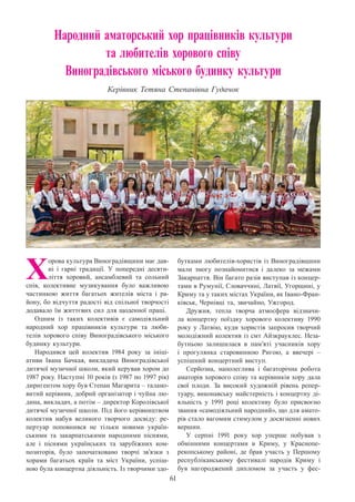 61
Народний аматорський хор працівників культури
та любителів хорового співу
Виноградівського міського будинку культури
Керівник Тетяна Степанівна Гудачок
Х
орова культура Виноградівщини має дав-
ні і гарні традиції. У  попередні десяти-
ліття хоровий, ансамблевий та сольний
спів, колективне музикування було важливою
частинкою життя багатьох жителів міста і ра-
йону, бо відчуття радості від спільної творчості
додавало їм життєвих сил для щоденної праці.
Одним із таких колективів є самодіяльний
народний хор працівників культури та люби-
телів хорового співу Виноградівського міського
будинку культури.
Народився цей колектив 1984 року за ініці-
ативи Івана Бачкая, викладача Виноградівської
дитячої музичної школи, який керував хором до
1987 року. Наступні 10 років (з 1987 по 1997 рік)
диригентом хору був Степан Магарита – талано-
витий керівник, добрий організатор і чуйна лю-
дина, викладач, а потім – директор Королівської
дитячої музичної школи. Під його керівництвом
колектив набув великого творчого досвіду: ре-
пертуар поповнився не тільки новими україн-
ськими та закарпатськими народними піснями,
але і піснями українських та зарубіжних ком-
позиторів, було започатковано творчі зв’язки з
хорами багатьох країн та міст України, успіш-
ною була концертна діяльність. Із творчими здо-
бутками любителів-хористів із Виноградівщини
мали змогу познайомитися і далеко за межами
Закарпаття. Він багато разів виступав із концер-
тами в Румунії, Словаччині, Латвії, Угорщині, у
Криму та у таких містах України, як Івано-Фран-
ківськ, Чернівці та, звичайно, Ужгород.
Дружня, тепла творча атмосфера відзначи-
ла концертну поїздку хорового колективу 1990
року у Латвію, куди хористів запросив творчий
молодіжний колектив із смт Айзкрауклес. Неза-
бутньою залишилася в пам’яті учасників хору
і прогулянка старовинною Ригою, а ввечері  –
успішний концертний виступ.
Серйозна, наполеглива і багаторічна робота
аматорів хорового співу та керівників хору дала
свої плоди. За високий художній рівень репер-
туару, виконавську майстерність і концертну ді-
яльність у 1991 році колективу було присвоєно
звання «самодіяльний народний», що для амато-
рів стало вагомим стимулом у досягненні нових
вершин.
У серпні 1991 року хор уперше побував з
обмінними концертами в Криму, у Краснопе-
рекопському районі, де брав участь у Першому
республіканському фестивалі народів Криму і
був нагороджений дипломом за участь у фес-
 