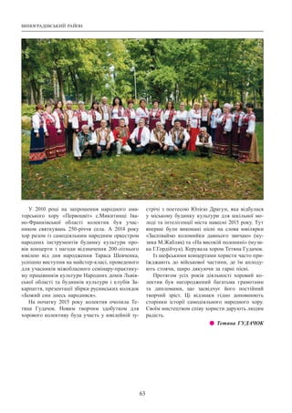 Виноградівський район
63
У 2010 році на запрошення народного ама-
торського хору «Первоцвіт» с.Микитинці Іва-
но-Франківської області колектив був учас-
ником святкувань 250-річчя села. А  2014 року
хор разом із самодіяльним народним оркестром
народних інструментів будинку культури про-
вів концерти з нагоди відзначення 200-літнього
ювілею від дня народження Тараса Шевченка,
успішно виступив на майстер-класі, проведеного
для учасників міжобласного семінару-практику-
му працівників культури Народних домів Львів-
ської області та будинків культури і клубів За-
карпаття, презентації збірки русинських колядок
«Божий син днесь народився».
На початку 2015 року колектив очолила Те-
тяна Гудачок. Новим творчим здобутком для
хорового колективу була участь у ювілейній зу-
стрічі з поетесою Юлією Драгун, яка відбулася
у міському будинку культури для шкільної мо-
лоді та інтелігенції міста навесні 2015 року. Тут
вперше були виконані пісні на слова ювілярки
«Заспіваймо коломийки давнього звичаю» (му-
зика М.Жабляк) та «На високій полонині» (музи-
ка Г.Гордійчук). Керувала хором Тетяна Гудачок.
Із шефськими концертами хористи часто при-
їжджають до військової частини, де їм аплоду-
ють стоячи, щиро дякуючи за гарні пісні.
Протягом усіх років діяльності хоровий ко-
лектив був нагороджений багатьма грамотами
та дипломами, що засвідчує його постійний
творчий зріст. Ці відзнаки гідно доповнюють
сторінки історії самодіяльного народного хору.
Своїм мистецтвом співу хористи дарують людям
радість.
z z Тетяна ГУДАЧОК
 
