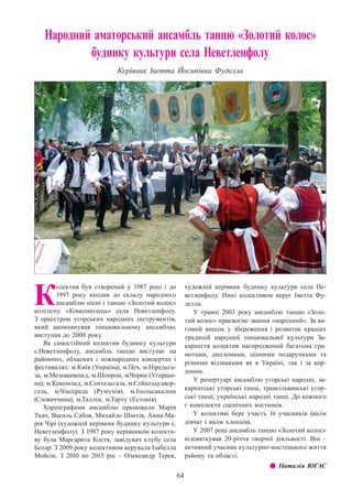 64
Народний аматорський ансамбль танцю «Золотий колос»
будинку культури села Неветленфолу
Керівник Іветта Йосипівна Фуделла
К
олектив був створений у 1987 році і до
1997 року входив до складу народного
ансамблю пісні і танцю «Золотий колос»
колгоспу «Комсомолець» села Неветленфолу.
З  оркестром угорських народних інструментів,
який акомпанував танцювальному ансамблю,
виступав до 2000 року.
Як самостійний колектив будинку культури
с.Неветленфолу, ансамбль танцю виступає на
районних, обласних і міжнародних концертах і
фестивалях: м.Київ (Україна), м.Печ, м.Ніредьга-
за, м.Мезевкевешд, м.Шопрон, м.Чорна (Угорщи-
на); м.Кекенєшд, м.Сентедьгаза, м.Сейкельудвор-
гель, м.Чіксереда (Румунія); м.Іпольсакалош
(Словаччина); м.Таллін, м.Тарту (Естонія).
Хореографами ансамблю працювали Марія
Ткач, Василь Сабов, Михайло Шютів, Анна-Ма-
рія Чірі (художній керівник будинку культури с.
Неветленфолу). З 1987 року керівником колекти-
ву була Маргарита Костя, завідувач клубу села
Ботар. З 2009 року колективом керувала Ізабелла
Мойсін. З  2010 по 2015 рік  – Олександр Терек,
художній керівник будинку культури села Не-
ветленфолу. Нині колективом керує Іветта Фу-
делла.
У травні 2003 року ансамблю танцю «Золо-
тий колос» присвоєно звання «народний». За ва-
гомий внесок у збереження і розвиток кращих
традицій народної танцювальної культури За-
карпаття колектив нагороджений багатьма гра-
мотами, дипломами, цінними подарунками та
різними відзнаками як в Україні, так і за кор-
доном.
У репертуарі ансамблю угорські народні, за-
карпатські угорські танці, трансільванські угор-
ські танці, українські народні танці. До кожного
є комплекти сценічних костюмів.
У колективі бере участь 16 учасників (вісім
дівчат і вісім хлопців).
У 2007 році ансамбль танцю «Золотий колос»
відсвяткував 20-річчя творчої діяльності. Він  –
активний учасник культурно-мистецького життя
району та області.
z z Наталія ЮГАС
 