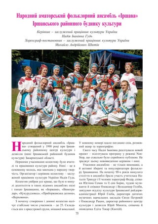 75
Народний аматорський фольклорний ансамбль «Іршава»
Іршавського районного будинку культури
Керівник – заслужений працівник культури України
Надія Іванівна Гудь
Хореограф-постановник – заслужений працівник культури України
Михайло Андрійович Шютів
Н
ародний фольклорний ансамбль «Ірша-
ва» створений у 1990 році при Іршав-
ському районному центрі культури і
дозвілля (нині Іршавський районний будинок
культури) Закарпатської області.
Першими учасниками колективу були вчите-
лі та працівники культури району. Нині  – це в
основному молодь, яка закохана у народну твор-
чість. Організатор і керівник колективу – заслу-
жений працівник культури України Надія Гудь.
Колектив увібрав усе краще, що було в мину-
лі десятиліття в таких відомих ансамблях пісні
і танцю Іршавщини, як «Боржава», «Виногра-
дар», «Кукурудзовод», «Приборжавська долина»,
«Верховина».
З початку створення і донині колектив налі-
чує стабільне число учасників – до 25. Склада-
ється він з оркестрової групи, мішаної вокальної.
У кожному номері вдало поєднано спів, розмов-
ний жанр та хореографію.
Свого часу Надія Іванівна реалізувала новий
проект  – підготувала програму у режимі Non-
Stop, що схвально було сприйнято публікою. Не
зраджує цьому нововведенню керівник і нині.
Учасники ансамблю – не тільки виконавці, а
й активні збирачі та популяризатори фолькло-
ру Іршавщини. На початку 90-х років минулого
століття в ансамблі брали участь учителька На-
талія Трикур і її чоловік хореограф Федір, співа-
ки Юстина Семак та її син Борис, чудові музи-
канти й співаки Олександр і Володимир Голіби,
завідувач відділу культури Іршавської райдерж­
адміністрації Юрій Глеба, директори дитячих
музичних навчальних закладів Євген Петровій
і Олександр Рацин, директор районного центру
культури і дозвілля Юрій Микита, співачка й
оповідачка Едіта Токар (Канчій).
 