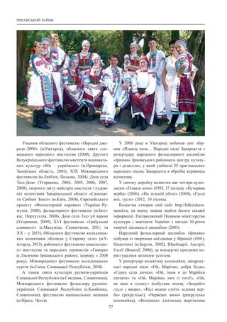 Іршавський район
77
Учасник обласного фестивалю «Народні дже-
рела–2000» (м.Ужгород), обласного свята сло-
вацького народного мистецтва (2000), Другого
Всеукраїнського фестивалю мистецтв національ-
них культур «Ми  – українські» (м.Приморськ,
Запорізька область, 2001), ХІХ Міжнародного
фестивалю (м.Люблін, Польща, 2004), Днів села
Тісо-Додо (Угорщина, 2004, 2005, 2006, 2007,
2008), творчого звіту майстрів мистецтв і худож-
ніх колективів Закарпатської області «Самоцві-
ти Срібної Землі» (м.Київ, 2004), Європейського
проекту «Фольклорний караван» (Україна–Ру-
мунія, 2008), фольклорного фестивалю (м.Боті-
кас, Португалія, 2008), Днів села Тісо уй варош
(Угорщина, 2009), ХVІ фестивалю «Цибульові
славності» (с.Мадуніце, Словаччина, 2011; та
ХХ – у 2015), Обласного фестивалю колядниць-
ких колективів «Коляди у Старому селі» (м.У-
жгород, 2013), районного фестивалю ковальсько-
го мистецтва та народних промислів «Гамора»
(с.Лисичово Іршавського району, щороку з 2008
року), Міжнародного фестивалю колядницьких
гуртів (м.Сніна Словацької Республіки, 2014).
А також свята культури русинів-українців
Словацької Республіки (м.Свидник, Словаччина),
Міжнародного фестивалю фольклору русинів-
ук­раїнців Словацької Республіки (с.Камйонка,
Словаччина), фестивалю національних меншин
(м.Прага, Чехія).
У 2000 році в Ужгороді побачив світ збір-
ник «Плавле кача… Народні пісні Закарпаття з
репертуару народного фольклорного ансамблю
«Іршава» Іршавського районного центру культу-
ри і дозвілля», у який увійшло 25 оригінальних
народних пісень Закарпаття в обробці керівника
колективу.
У своєму доробку колектив має чотири аудіо­
диски «Плавле кача» (1995, 17 пісень), «Кучерява
верба» (2006), «На зеленій убочі» (2009), «Гуслі
мої, гуслі» (2012, 10 пісень).
Колектив створив свій сайт http://folkirshava.
narod.ru, на якому можна знайти багато цікавої
інформації. Нагороджений Подякою міністерства
культури і мистецтв України з нагоди 10-річчя
творчої діяльності ансамблю (2001).
Народний фольклорний ансамбль «Іршава»
побував із творчими поїздками у Франції (1991),
Німеччині (м.Берлін, 2002), Швейцарії, Австрії,
Італії (Венеції, 2008), де концертні програми ко-
ристувалися великим успіхом.
У репертуарі колективу коломийки, закарпат-
ські народні пісні «Ой, Марічко, добра будь»,
«Серед села дичка», «Ой, ішов я до Марійки
сватати» та «Ой, Марійко, нич із того!», «Ой,
не маю я голосу» (побутова пісня), «Заграйте
гуслі з явора», «Над водою стоїть зеленая вер-
ба» (рекрутські), «Червенеє вино» (рекрутська
коломийка), «Волошин» (леґінська жартівлива
 