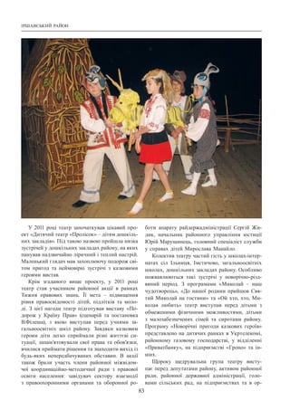 Іршавський район
83
У 2011 році театр започаткував цікавий про-
ект «Дитячий театр «Пролісок» – дітям дошкіль-
них закладів». Під такою назвою пройшла низка
зустрічей у дошкільних закладах району, на яких
панував надзвичайно ліричний і теплий настрій.
Маленький глядач мав захоплюючу подорож сві-
том пригод та неймовірні зустрічі з казковими
героями вистав.
Крім згаданого вище проекту, у 2011 році
театр став учасником районної акції в рамках
Тижня правових знань. Її мета  – підвищення
рівня правосвідомості дітей, підлітків та моло-
ді. З  цієї нагоди театр підготував виставу «По-
дорож у Країну Прав» (сценарій та постановка
В.Філеша), з якою виступав перед учнями за-
гальноосвітніх шкіл району. Завдяки казковим
героям діти легко сприймали різні життєві си-
туації, запам’ятовували свої права та обов’язки,
вчилися приймати рішення та знаходити вихід із
будь-яких непередбачуваних обставин. В  акції
також брали участь члени районної міжвідом-
чої координаційно-методичної ради з правової
освіти населення: завідувач сектору взаємодії
з правоохоронними органами та оборонної ро-
боти апарату райдержадміністрації Сергій Жи-
дик, начальник районного управління юстиції
Юрій Марущинець, головний спеціаліст служби
у справах дітей Мирослава Манайло.
Колектив театру частий гість у школах-інтер-
натах сіл Ільниця, Імстичово, загальноосвітніх
школах, дошкільних закладах району. Особливо
пожвавлюються такі зустрічі у новорічно-різд-
вяний період. З  програмами «Миколай  – наш
чудотворець», «До нашої родини прийшов Свя-
тий Миколай на гостини» та «Ой хто, хто, Ми-
колая любить» театр виступав перед дітьми з
обмеженими фізичними можливостями, дітьми
з малозабезпечених сімей та сиротами району.
Програму «Новорічні пригоди казкових героїв»
представлено на дитячих ранках в Укртелекомі,
районному газовому господарстві, у відділенні
«Приватбанку», на підприємстві «Гроно» та ін-
ших.
Щороку щедрувальна група театру висту-
пає перед депутатами району, активом районної
ради, районної державної адміністрації, голо-
вами сільських рад, на підприємствах та в ор-
 