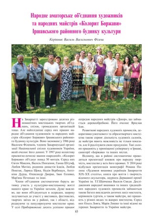 85
Народне аматорське об’єднання художників
та народних майстрів «Колорит Боржави»
Іршавського районного будинку культури
Керівник Василь Васильович Філеш
Н
а Закарпатті зареєстровано десятки різ-
номанітних мистецьких творчих об’єд-
нань, спілок, громадських організацій
тощо. Але найплідніше серед них працює на-
родне об’єднання художників та народних май-
стрів «Колорит Боржави» Іршавського районно-
го будинку культури. Воно засноване у 1986 році
Василем Філешом, членом Закарпатської органі-
зації Національної спілки художників України,
який очолює його донині. У 1997 році колективу
присвоєно почесне звання «народний». «Колорит
Боржави» об’єднує понад 50 митців. Серед них
Євген Максим, Василь Пинзеник, Ганна Штумф,
Любов Матіко, родинна династія Ісаків, Любов
Поштак, Лариса Щока, Надія Вербищук, Анто-
ніна Дурда, Олександр Дворак, Іван Головко,
Мар’яна Петенько та інші.
Члени об’єднання систематично беруть ак-
тивну участь у культурно-мистецькому житті
нашого краю та України загалом. Дуже важли-
во, що вони об’єднуються в осередки, щороку
залучаються до участі у виставках, фестивалях,
творчих звітах як у районі, так і області, від-
роджуючи та популяризуючи мистецтво краю.
У  селі Приборжавське досить успішно працює
осередок народних майстрів «Декор», що займа-
ється деревообробкою. Його очолює Ярослав
Ісак.
Розвиткові народних художніх промислів, де-
коративно-ужиткового та образотворчого мисте-
цтва також сприяє діяльність художніх салонів,
де майстри мають можливість не тільки показа-
ти, але й реалізувати свою продукцію. Такі сало-
ни працюють у приміщенні універмагу в Іршаві,
санаторії «Боржава» та інших містах.
Відзначу, що в районі систематично прово-
дяться презентації книжок про народну твор-
чість, мистецтво у всіх його проявах. У 2014 році
відбулася презентація монографії Романа Пи-
липа «Художня вишивка українців Закарпаття
ХІХ–ХХ століть», книги про життя і творчість
відомого скульптора, лауреата Державної премії
України ім. Т.Г.Шевченка Василя Свиди. Дослі-
дженням народної вишивки та інших традицій-
них народних художніх промислів займаються
також багато викладачів дитячих шкіл мистецтв,
керівників гуртків, а також майстри, які працю-
ють у різних видах та жанрах мистецтва. Серед
них Ольга Ловга, Марія Ляшко та інші відомі на
теренах Закарпаття та України майстри.
 