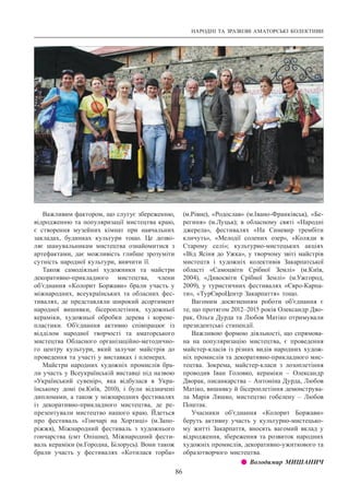 НАРОДНІ ТА ЗРАЗКОВІ АМАТОРСЬКІ КОЛЕКТИВИ
86
Важливим фактором, що слугує збереженню,
відродженню та популяризації мистецтва краю,
є створення музейних кімнат при навчальних
закладах, будинках культури тощо. Це дозво-
ляє шанувальникам мистецтва ознайомитися з
артефактами, дає можливість глибше зрозуміти
сутність народної культури, вивчити її.
Також самодіяльні художники та майстри
декоративно-прикладного мистецтва, члени
об’єднання «Колорит Боржави» брали участь у
міжнародних, всеукраїнських та обласних фес-
тивалях, де представляли широкий асортимент
народної вишивки, бісероплетіння, художньої
кераміки, художньої обробки дерева і корене-
пластики. Об’єднання активно співпрацює із
відділом народної творчості та аматорського
мистецтва Обласного організаційно-методично-
го центру культури, який залучає майстрів до
проведення та участі у виставках і пленерах.
Майстри народних художніх промислів бра-
ли участь у Всеукраїнській виставці під назвою
«Український сувенір», яка відбулася в Укра-
їнському домі (м.Київ, 2010), і були відзначені
дипломами, а також у міжнародних фестивалях
із декоративно-прикладного мистецтва, де ре-
презентували мистецтво нашого краю. Йдеться
про фестиваль «Гончарі на Хортиці» (м.Запо-
ріжжя), Міжнародний фестиваль з художнього
гончарства (смт  Опішне), Міжнародний фести-
валь кераміки (м.Городна, Білорусь). Вони також
брали участь у фестивалях «Котилася торба»
(м.Рівне), «Родослав» (м.Івано-Франківськ), «Бе-
региня» (м.Луцьк); в обласному святі «Народні
джерела», фестивалях «На Синевир трембіти
кличуть», «Мелодії солених озер», «Коляди в
Старому селі»; культурно-мистецьких акціях
«Від Ясіня до Ужка», у творчому звіті майстрів
мистецтв і художніх колективів Закарпатської
області «Самоцвіти Срібної Землі» (м.Київ,
2004), «Дивосвіти Срібної Землі» (м.Ужгород,
2009), у туристичних фестивалях «Євро-Карпа-
ти», «ТурЄвроЦентр Закарпаття» тощо.
Вагомим досягненням роботи об’єднання є
те, що протягом 2012–2015 років Олександр Дво-
рак, Ольга Дурда та Любов Матіко отримували
президентські стипендії.
Важливою формою діяльності, що спрямова-
на на популяризацію мистецтва, є проведення
майстер-класів із різних видів народних худож-
ніх промислів та декоративно-прикладного мис-
тецтва. Зокрема, майстер-класи з лозоплетіння
проводив Іван Головко, кераміки  – Олександр
Дворак, писанкарства – Антоніна Дурда, Любов
Матіко, вишивку й бісероплетіння демонструва-
ла Марія Ляшко, мистецтво гобелену  – Любов
Поштак.
Учасники об’єднання «Колорит Боржави»
беруть активну участь у культурно-мистецько-
му житті Закарпаття, вносять вагомий вклад у
відродження, збереження та розвиток народних
художніх промислів, декоративно-ужиткового та
образотворчого мистецтва.
z z Володимир МИШАНИЧ
 