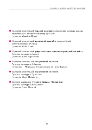 НАРОДНІ ТА ЗРАЗКОВІ АМАТОРСЬКІ КОЛЕКТИВИ
88
z Народний аматорський хоровий колектив працівників культури району
Мукачівського районного будинку культури
(керівник Михайло Піров).
z Народний аматорський вокальний ансамбль народної пісні
клубу-бібліотеки с.Чопівці
(керівник Юган Алла).
z Народний аматорський угорський вокально-хореографічний ансамбль
будинку культури с.Дерцен
(керівник Жолт Королович).
z Народний аматорський театральний колектив
будинку культури с.Бобовище
(керівники – Мирослава Мишкулинець та Ганна Горват).
z Народний аматорський театральний колектив
будинку культури с.Пузняківці
(керівник Марія Полянич).
z Народна аматорська художня бригада «Чинадійка»
будинку культури с.Чинадійово
(керівник Ольга Прокоп).
 