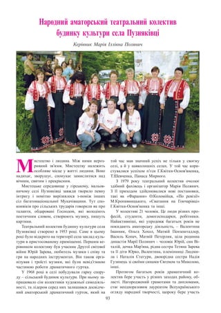 93
Народний аматорський театральний колектив
будинку культури села Пузняківці
Керівник Марія Іллівна Полянич
М
истецтво і людина. Між ними нероз-
ривний зв’язок. Мистецтву належить
особливе місце у житті людини. Воно
надихає, зворушує, спонукає замислитися над
вічним, святим і прекрасним.
Мистецьке середовище у гірському, мальов-
ничому селі Пузняківці завжди творило певну
інтригу і помітно вирізнялося з-поміж інших
сіл багатонаціональної Мукачівщини. Тут спо-
конвіків про сільських трударів говорили як про
таланти, обдаровані Господом, які володіють
поетичним словом, створюють музику, пишуть
картини.
Театральний колектив будинку культури села
Пузняківці створено в 1953 році. Саме в цьому
році було відкрито на території села заклад куль-
тури в пристосованому приміщенні. Першим ке-
рівником колективу був учасник Другої світової
війни Юрій Зарева, любитель музики і співу та
гри на народних інструментах. Він також орга-
нізував і троїсті музики, які були невід’ємною
частиною роботи драматичного гуртка.
У 1968 році в селі побудували гарну спору-
ду – сільський будинок культури. При ньому за-
працювало сім колективів художньої самодіяль-
ності, та лідером серед них залишився досвідче-
ний аматорський драматичний гурток, який на
той час мав значний успіх не тільки у своєму
селі, а й у навколишніх селах. У  той час кори-
стувалися успіхом п’єси Г.Квітки-Основ’яненка,
Т.Шевченка, Панаса Мирного.
З 1979 року театральний колектив очолює
здібний фахівець і організатор Марія Полянич.
З  її приходом здійснювалися нові постановки,
такі як «Фараони» О.Коломійця, «По ревізії»
М.Кропивницького, «Сватання на Гончарівці»
Г.Квітки-Основ’ненка та інші.
У колективі 21 чоловік. Це люди різних про-
фесій, студенти, домогосподарки, робітники.
Найактивніші, які упродовж багатьох років не
покидають аматорську діяльність, – Валентина
Іванник, Ольга Хохол, Матвій Пензештадлер,
Василь Копач, Матвій Петерлик, ціла родинна
династія Марії Полянич – чоловік Юрій, син Ві-
талій, дочка Мар’яна, рідна сестра Тетяна Зарева
та її діти Юрко, Валентина, племінниці Людми-
ла і Наталія Стегури, двоюрідна сестра Надія
Гузинець зі своїми синами Євгеном та Миколою,
інші.
Протягом багатьох років драматичний ко-
лектив бере участь у різних заходах району, об-
ласті. Нагороджений грамотами та дипломами,
стає неодноразовим лауреатом Всеукраїнського
огляду народної творчості, щороку бере участь
 