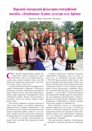 99
Народний аматорський фольклорно-етнографічний
ансамбль «Лемківчанка» будинку культури села Зарічово
Керівник Марія Василівна Низовець
С
ело Зарічово Перечинського району За-
карпатської області розкинулося серед
розкішних садів та гір. Здавна живуть у
ньому люди, закохані в народну пісню, яка, ніби
омиваючи джерельною водою серця і душі люд-
ські, знімає втому і додає сили.
Самодіяльний фольклорно-етнографічний ан-
самбль «Лемківчанка» створений у 1985 році за
ініціативи вчительки Зарічівської восьмирічної
школи Жанни Сухоліт при музеї архітектури і
побуту (зараз народному етнографічному музеї)
«Лемківська садиба». До його складу входять, в
основному, жінки, які люблять народну старо-
винну пісню.
Від початку створення і дотепер, колектив не
лише плідно працює над збором старовинних
народних пісень та обрядів Лемківщини, а і дає
їм нове життя, виступаючи в різноманітних кон-
цертних програмах району, області та за її ме-
жами. Творча діяльність колективу неодноразо-
во висвітлювалася у засобах масової інформації.
У 1988 році за активну популяризацію на-
родної пісні колективу було присвоєно звання
«народний».
З перших кроків своєї діяльності ансамбль
«Лемківчанка» привернув увагу не тільки до
себе, але і до лемківської культури загалом.
У  1985–1987 роках колектив брав участь у свя-
тах на території музеїв архітектури і побуту міст
Києва та Львова, після чого матеріали про музей
«Лемківська садиба» та його ансамбль неодно-
разово почали друкуватися в районній, облас-
ній та республіканській пресі, а для українців за
кордоном – у газеті «Вісті з України». Колектив
був запрошений «Мосфільмом» на зйомки філь-
му для української діаспори Канади, «Укртеле-
фільмом» на зйомки фільму «Жменяки», Респу-
бліканським телебаченням на зйомки програм
«Актуальна камера» та «Відвертість».
Нині особливою увагою та популярністю
колектив користується не тільки у глядачів ра-
йонних та обласних концертних програм, а й у
закордонних гостей, які відвідують музей «Лем-
ківська садиба», куди «Лемківчанку» запрошу-
ють для створення старовинної, самобутньої
«лемківської» атмосфери.
Уже декілька років ансамбль «Лемківчанка»
є постійним учасником фестивалю лемківської
 