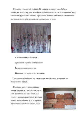 Оберегом є і вишитий рушник. Це мистецтво наших мам, бабусь,
прабабусь, а ще тому, що всі найважливіші моменти в житті людини пов’язані
з вишитим рушником: весілля, народження дитини, хрестини, благословення
дитини на самостійну стежку життя, вирядини та інше.
А мати вишивала рушники
Думками й українськими піснями
І слалися дорогами нитки
І йшли по тих дорогах дні за днями.
У народознавчій кімнаті ми проводимо свято Калити, вечорниці та
різноманітні бесіди.
Провівши велику дослідницько-
пошукову роботу з історії свого села,
учні дізналися, що ще з кінця ХІХ
століття в нашому селі діяло декілька
промислових підприємств: цукровий,
черепичний, цегляний заводи, діяла
 