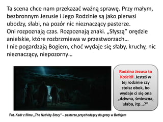 Ta scena chce nam przekazad ważną sprawę. Przy małym,
bezbronnym Jezusie i Jego Rodzinie są jako pierwsi
ubodzy, słabi, na pozór nic nieznaczący pasterze.
Oni rozpoznają czas. Rozpoznają znaki. „Słyszą” orędzie
anielskie, które rozbrzmiewa w przestworzach…
I nie pogardzają Bogiem, chod wydaje się słaby, kruchy, nic
nieznaczący, niepozorny…

                                                                              Rodzina Jezusa to
                                                                              Kościół. Jesteś w
                                                                               tej rodzinie czy
                                                                               stoisz obok, bo
                                                                              wydaje ci się ona
                                                                             „dziwna, śmieszna,
                                                                                słaba, itp...?”

 Fot. Kadr z filmu „The Nativity Story” – pasterze przychodzący do groty w Betlejem
 