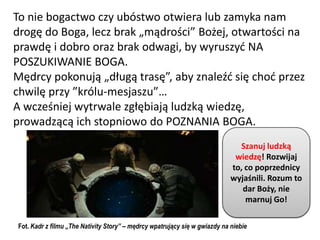 To nie bogactwo czy ubóstwo otwiera lub zamyka nam
drogę do Boga, lecz brak „mądrości” Bożej, otwartości na
prawdę i dobro oraz brak odwagi, by wyruszyd NA
POSZUKIWANIE BOGA.
Mędrcy pokonują „długą trasę”, aby znaleźd się chod przez
chwilę przy ”królu-mesjaszu”…
A wcześniej wytrwale zgłębiają ludzką wiedzę,
prowadzącą ich stopniowo do POZNANIA BOGA.
                                                                              Szanuj ludzką
                                                                             wiedzę! Rozwijaj
                                                                            to, co poprzednicy
                                                                            wyjaśnili. Rozum to
                                                                               dar Boży, nie
                                                                                marnuj Go!

Fot. Kadr z filmu „The Nativity Story” – mędrcy wpatrujący się w gwiazdy na niebie
 