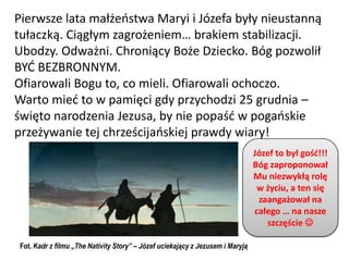Pierwsze lata małżeostwa Maryi i Józefa były nieustanną
tułaczką. Ciągłym zagrożeniem… brakiem stabilizacji.
Ubodzy. Odważni. Chroniący Boże Dziecko. Bóg pozwolił
BYD BEZBRONNYM.
Ofiarowali Bogu to, co mieli. Ofiarowali ochoczo.
Warto mied to w pamięci gdy przychodzi 25 grudnia –
święto narodzenia Jezusa, by nie popaśd w pogaoskie
przeżywanie tej chrześcijaoskiej prawdy wiary!
                                                                               Józef to był gośd!!!
                                                                               Bóg zaproponował
                                                                               Mu niezwykłą rolę
                                                                                w życiu, a ten się
                                                                                zaangażował na
                                                                               całego … na nasze
                                                                                  szczęście 

Fot. Kadr z filmu „The Nativity Story” – Józef uciekający z Jezusem i Maryją
 