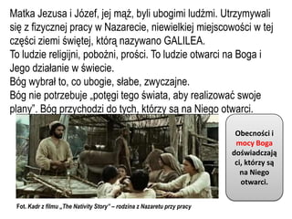 Matka Jezusa i Józef, jej mąż, byli ubogimi ludźmi. Utrzymywali
się z fizycznej pracy w Nazarecie, niewielkiej miejscowości w tej
części ziemi świętej, którą nazywano GALILEA.
To ludzie religijni, pobożni, prości. To ludzie otwarci na Boga i
Jego działanie w świecie.
Bóg wybrał to, co ubogie, słabe, zwyczajne.
Bóg nie potrzebuje „potęgi tego świata, aby realizować swoje
plany”. Bóg przychodzi do tych, którzy są na Niego otwarci.

                                                                           Obecności i
                                                                           mocy Boga
                                                                          doświadczają
                                                                           ci, którzy są
                                                                             na Niego
                                                                             otwarci.

 Fot. Kadr z filmu „The Nativity Story” – rodzina z Nazaretu przy pracy
 