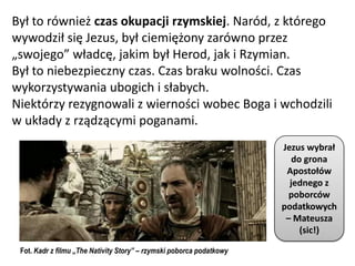 Był to również czas okupacji rzymskiej. Naród, z którego
wywodził się Jezus, był ciemiężony zarówno przez
„swojego” władcę, jakim był Herod, jak i Rzymian.
Był to niebezpieczny czas. Czas braku wolności. Czas
wykorzystywania ubogich i słabych.
Niektórzy rezygnowali z wierności wobec Boga i wchodzili
w układy z rządzącymi poganami.
                                                                      Jezus wybrał
                                                                         do grona
                                                                       Apostołów
                                                                        jednego z
                                                                        poborców
                                                                      podatkowych
                                                                       – Mateusza
                                                                           (sic!)

 Fot. Kadr z filmu „The Nativity Story” – rzymski poborca podatkowy
 