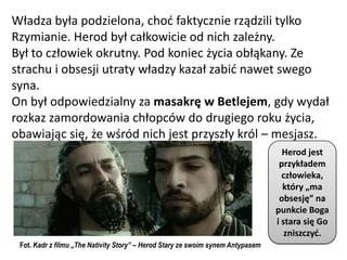 Władza była podzielona, chod faktycznie rządzili tylko
Rzymianie. Herod był całkowicie od nich zależny.
Był to człowiek okrutny. Pod koniec życia obłąkany. Ze
strachu i obsesji utraty władzy kazał zabid nawet swego
syna.
On był odpowiedzialny za masakrę w Betlejem, gdy wydał
rozkaz zamordowania chłopców do drugiego roku życia,
obawiając się, że wśród nich jest przyszły król – mesjasz.
                                                                                   Herod jest
                                                                                  przykładem
                                                                                   człowieka,
                                                                                   który „ma
                                                                                  obsesję” na
                                                                                 punkcie Boga
                                                                                 i stara się Go
                                                                                    zniszczyd.
 Fot. Kadr z filmu „The Nativity Story” – Herod Stary ze swoim synem Antypasem
 