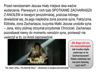 Przed narodzeniem Jezusa miały miejsce dwa ważne
wydarzenia. Pierwszym z nich było SPOTKANIE ZACHARIASZA
Z ANIOŁEM w świątyni jerozolimskiej, podczas którego
dowiedział się, że jego niepłodna żona pocznie syna. Faktycznie,
Elżbieta, żona Zachariasza, kuzynka Matki Jezusa urodziła syna
– Jana, który później otrzymał przydomek Chrzciciel. Zachariasz
pozostawał niemy do momentu narodzin syna, ponieważ nie
uwierzył w to, co Anioł zapowiedział.
                                                                                  Dla Boga nie ma
                                                                                 nic niemożliwego!
                                                                                  Jak trudno było
                                                                                   uwierzyd w to
                                                                                   Zachariaszowi!
                                                                                 Tobie niekiedy też
                                                                                  nie jest łatwiej,
                                                                                      czyż nie?!
 Fot. Kadr z filmu „The Nativity Story” – Zachariasz w świątyni jerozolimskiej
 