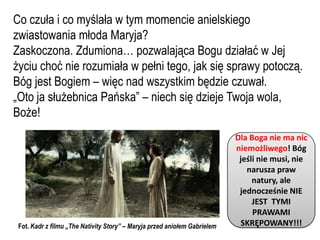 Co czuła i co myślała w tym momencie anielskiego
zwiastowania młoda Maryja?
Zaskoczona. Zdumiona… pozwalająca Bogu działać w Jej
życiu choć nie rozumiała w pełni tego, jak się sprawy potoczą.
Bóg jest Bogiem – więc nad wszystkim będzie czuwał.
„Oto ja służebnica Pańska” – niech się dzieje Twoja wola,
Boże!
                                                                           Dla Boga nie ma nic
                                                                           niemożliwego! Bóg
                                                                            jeśli nie musi, nie
                                                                              narusza praw
                                                                                natury, ale
                                                                            jednocześnie NIE
                                                                                JEST TYMI
                                                                                PRAWAMI
 Fot. Kadr z filmu „The Nativity Story” – Maryja przed aniołem Gabrielem     SKRĘPOWANY!!!
 
