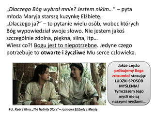 „Dlaczego Bóg wybrał mnie? Jestem nikim…” – pyta
młoda Maryja starszą kuzynkę Elżbietę.
„Dlaczego ja?” – to pytanie wielu osób, wobec których
Bóg wypowiedział swoje słowo. Nie jestem jakoś
szczególnie zdolna, piękna, silna, itp…
Wiesz co?! Bogu jest to niepotrzebne. Jedyne czego
potrzebuje to otwarte i życzliwe Mu serce człowieka.

                                                                         Jakże często
                                                                      próbujemy Boga
                                                                     zrozumied stosując
                                                                       LUDZKI SPOSÓB
                                                                          MYŚLENIA!
                                                                      Tymczasem Jego
                                                                         myśli nie są
                                                                     naszymi myślami…
Fot. Kadr z filmu „The Nativity Story” – rozmowa Elżbiety z Maryją
 