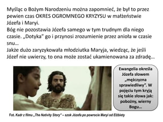 Myśląc o Bożym Narodzeniu można zapomnied, że był to przez
pewien czas OKRES OGROMNEGO KRYZYSU w małżeostwie
Józefa i Maryi.
Bóg nie pozostawia Józefa samego w tym trudnym dla niego
czasie. „Dotyka” go i przynosi zrozumienie przez anioła w czasie
snu…
Jakże dużo zaryzykowała młodziutka Maryja, wiedząc, że jeśli
Józef nie uwierzy, to ona może zostad ukamienowana za zdradę…

                                                                              Ewangelia określa
                                                                                 Józefa słowem
                                                                                  „mężczyzna
                                                                               sprawiedliwy”. W
                                                                               pojęciu tym kryją
                                                                              się takie słowa jak:
                                                                                pobożny, wierny
                                                                                     Bogu…
 Fot. Kadr z filmu „The Nativity Story” – szok Józefa po powrocie Maryi od Elżbiety
 