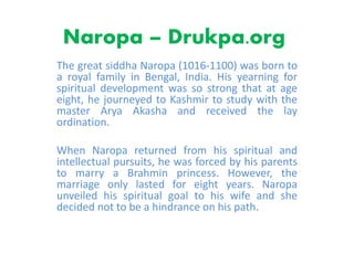 Naropa – Drukpa.org
The great siddha Naropa (1016-1100) was born to
a royal family in Bengal, India. His yearning for
spiritual development was so strong that at age
eight, he journeyed to Kashmir to study with the
master Arya Akasha and received the lay
ordination.
When Naropa returned from his spiritual and
intellectual pursuits, he was forced by his parents
to marry a Brahmin princess. However, the
marriage only lasted for eight years. Naropa
unveiled his spiritual goal to his wife and she
decided not to be a hindrance on his path.
 
