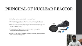 PRINCIPAL OF NUCLEAR REACTOR
 A Nuclear Power reactor is only a source of heat.
 The heat being produced when the uranium atom splits (fission)
 Natural uranium consist of two types of uranium namely U-235 and
U-238 in ratio of 1:139.
 Naturally occurring uranium contains only 0.71% U-235,the
remainder Is the non feasible U-238
 When a U-235 atom is struck by a slow (or thermal) neutron, it splits
into two or more fragments.
 